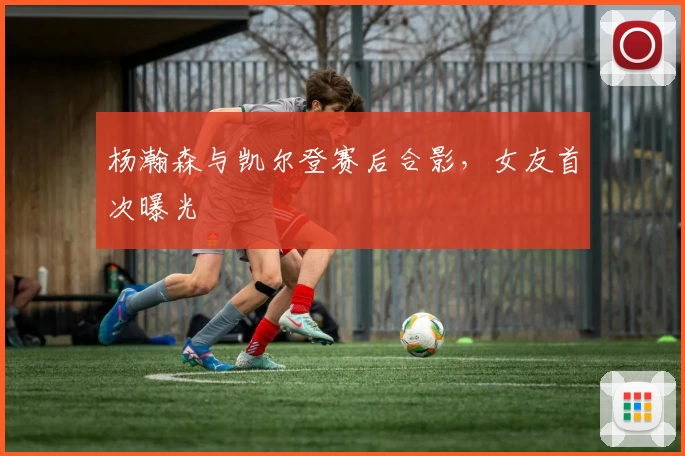 杨瀚森与凯尔登赛后合影,女友首次曝光