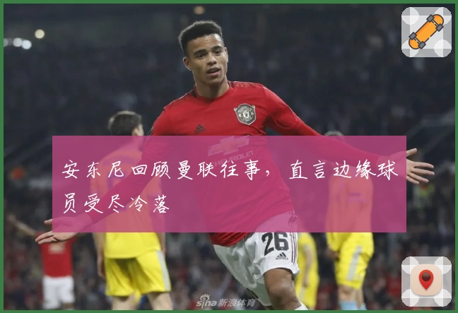 安东尼回顾曼联往事，直言边缘球员受尽冷落