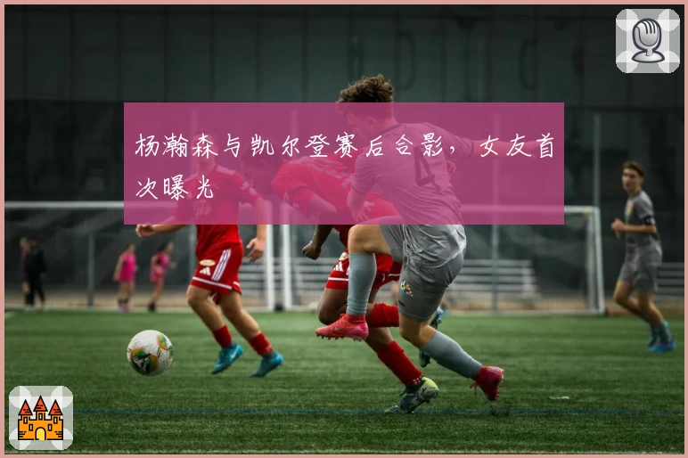 杨瀚森与凯尔登赛后合影，女友首次曝光