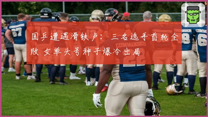 国乒遭遇滑铁卢：三名选手首轮全败 女单头号种子爆冷出局