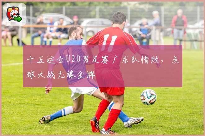 十五运会U20男足赛广东队惜败,点球大战无缘金牌