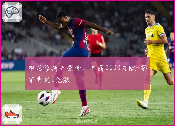 维尼修斯开条件：年薪3000万欧+签字费近1亿欧