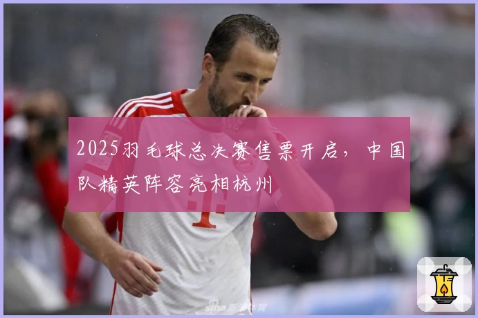 2025羽毛球总决赛售票开启，中国队精英阵容亮相杭州