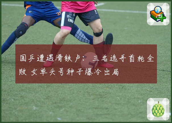 国乒遭遇滑铁卢：三名选手首轮全败 女单头号种子爆冷出局