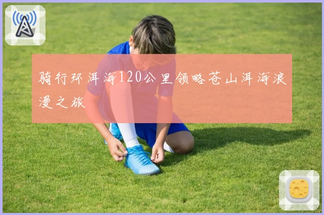 骑行环洱海120公里领略苍山洱海浪漫之旅