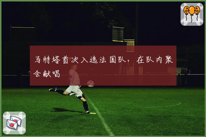 马特塔首次入选法国队,在队内聚会献唱