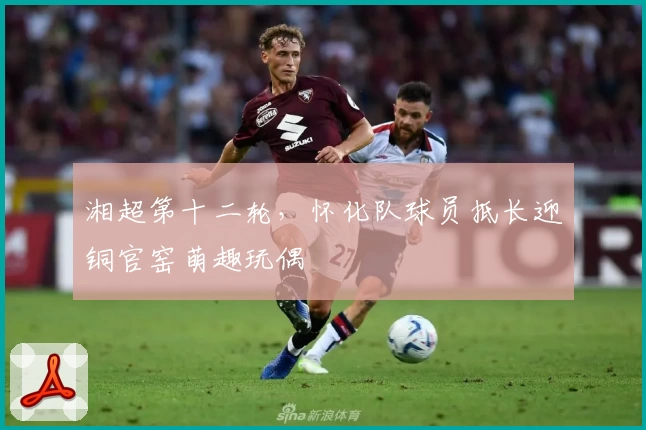 湘超第十二轮，怀化队球员抵长迎铜官窑萌趣玩偶