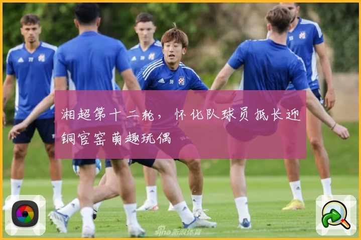 湘超第十二轮，怀化队球员抵长迎铜官窑萌趣玩偶