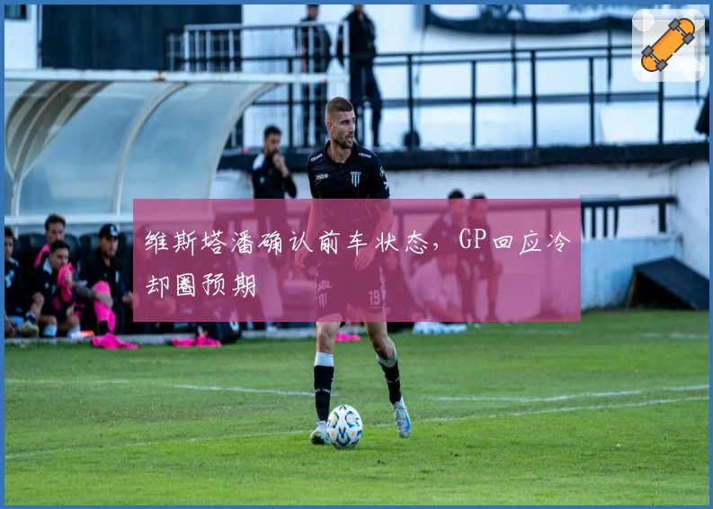 维斯塔潘确认前车状态，GP回应冷却圈预期